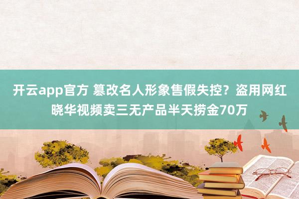 开云app官方 篡改名人形象售假失控？盗用网红晓华视频卖三无产品半天捞金70万