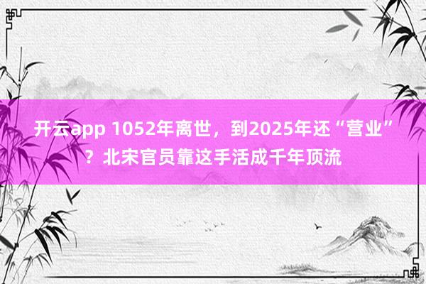开云app 1052年离世，到2025年还“营业”？北宋官员靠这手活成千年顶流