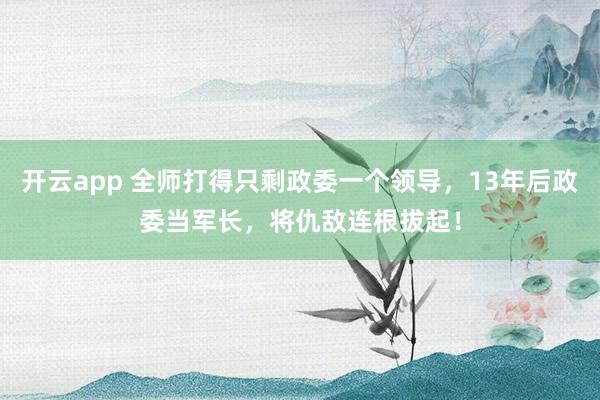 开云app 全师打得只剩政委一个领导，13年后政委当军长，将仇敌连根拔起！