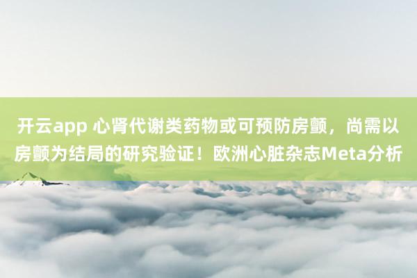 开云app 心肾代谢类药物或可预防房颤，尚需以房颤为结局的研究验证！欧洲心脏杂志Meta分析