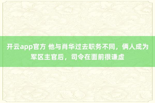 开云app官方 他与肖华过去职务不同，俩人成为军区主官后，司令在面前很谦虚