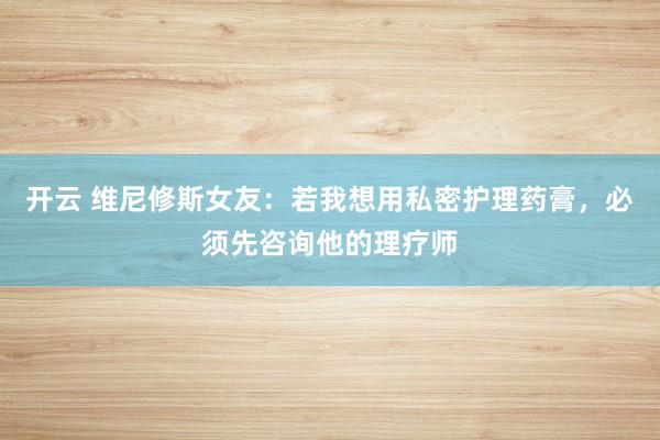 开云 维尼修斯女友：若我想用私密护理药膏，必须先咨询他的理疗师