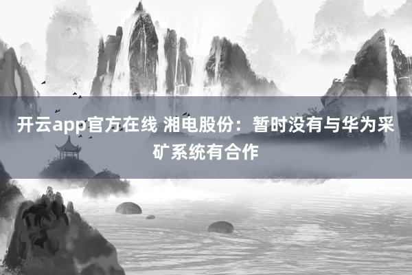 开云app官方在线 湘电股份：暂时没有与华为采矿系统有合作