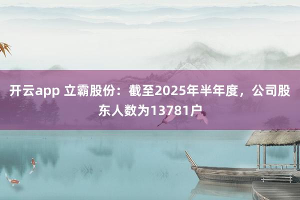 开云app 立霸股份：截至2025年半年度，公司股东人数为13781户