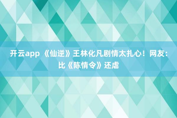 开云app 《仙逆》王林化凡剧情太扎心！网友：比《陈情令》还虐