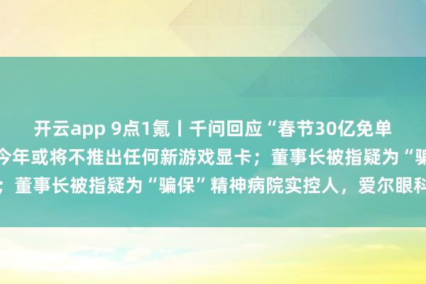 开云app 9点1氪丨千问回应“春节30亿免单”页面崩了；英伟达据悉今年或将不推出任何新游戏显卡；董事长被指疑为“骗保”精神病院实控人，爱尔眼科声明