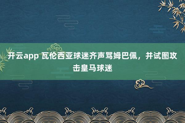 开云app 瓦伦西亚球迷齐声骂姆巴佩，并试图攻击皇马球迷