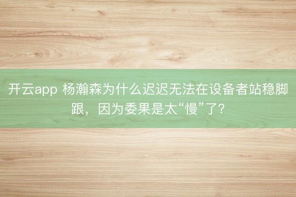 开云app 杨瀚森为什么迟迟无法在设备者站稳脚跟，因为委果是太“慢”了？
