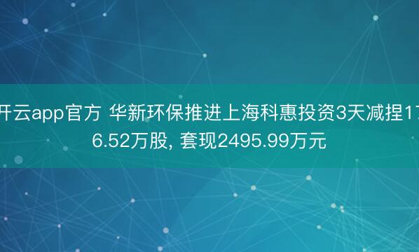 开云app官方 华新环保推进上海科惠投资3天减捏176.52万股, 套现2495.99万元