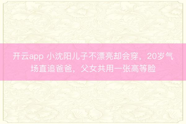 开云app 小沈阳儿子不漂亮却会穿,20岁气场直追爸爸,父女共用一张高等脸
