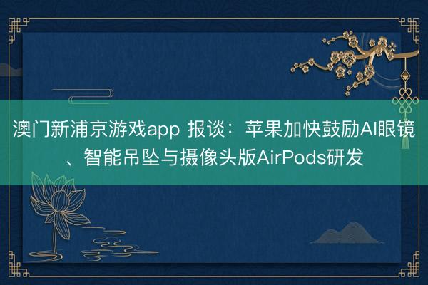 澳门新浦京游戏app 报谈：苹果加快鼓励AI眼镜、智能吊坠与摄像头版AirPods研发