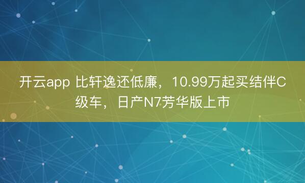 开云app 比轩逸还低廉，10.99万起买结伴C级车，日产N7芳华版上市