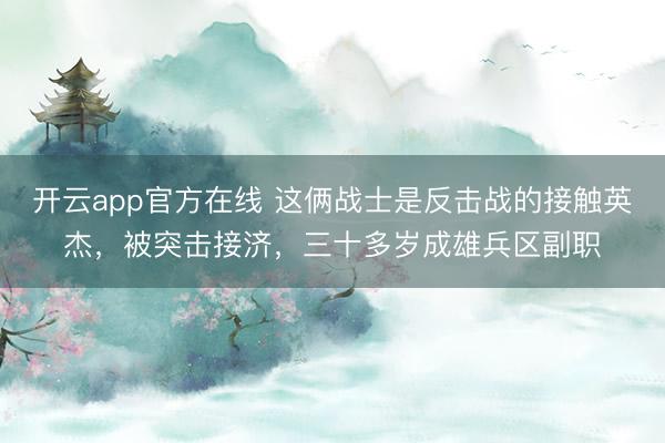 开云app官方在线 这俩战士是反击战的接触英杰,被突击接济,三十多岁成雄兵区副职